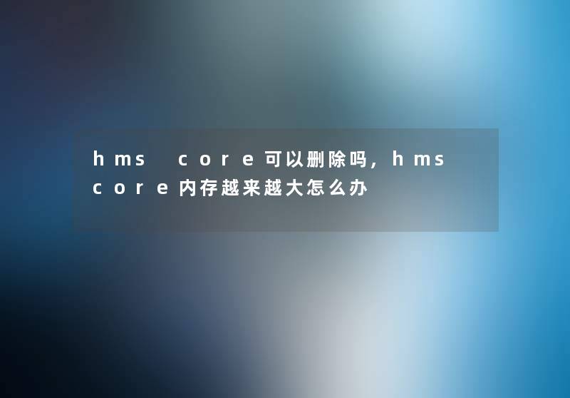 hms core可以删除吗,hms core内存越来越大怎么办