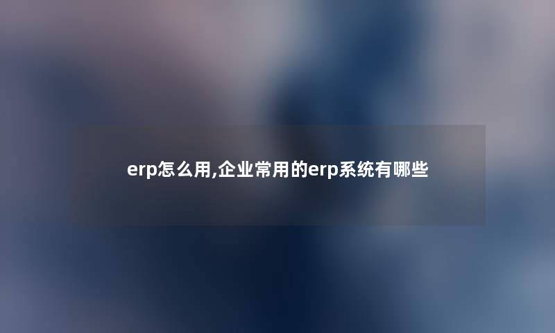 erp怎么用,企业常用的erp系统有哪些