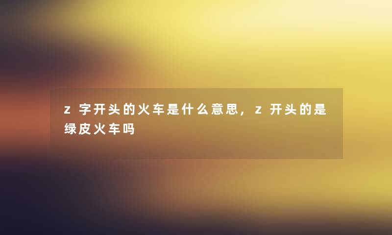 z字开头的火车是什么意思,z开头的是绿皮火车吗