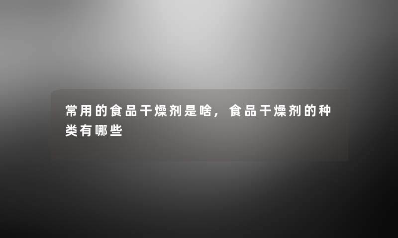 常用的食品干燥剂是啥,食品干燥剂的种类有哪些