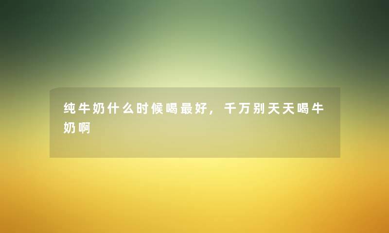 纯牛奶什么时候喝好,千万别天天喝牛奶啊