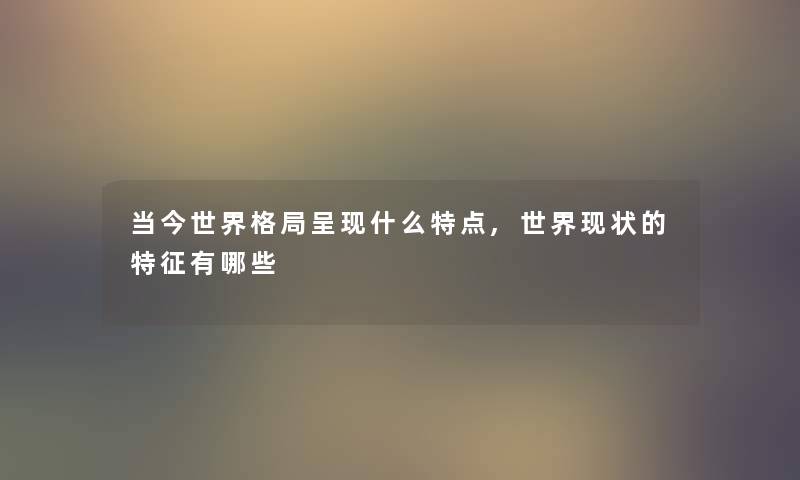 当今世界格局呈现什么特点,世界现状的特征有哪些