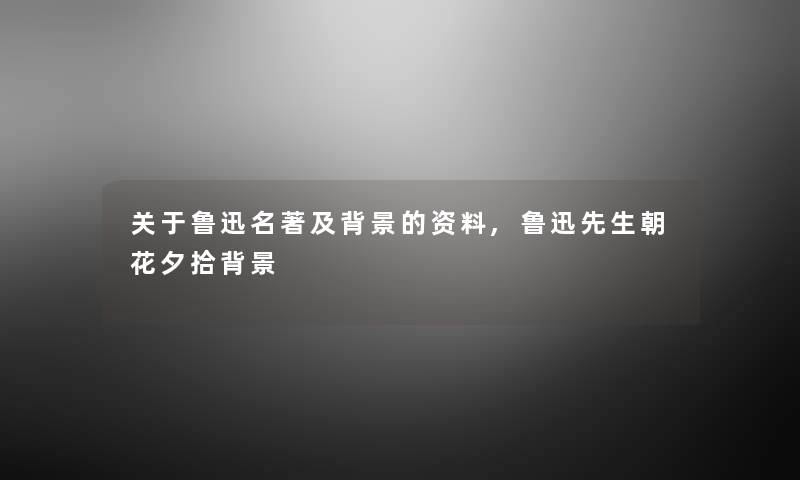 关于鲁迅名著及的资料,鲁迅先生朝花夕拾