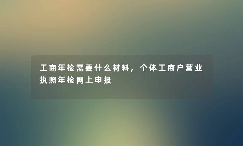 工商年检需要什么材料,个体工商户营业执照年检网上申报