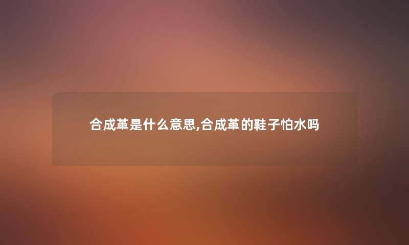 合成革是什么意思,合成革的鞋子怕水吗