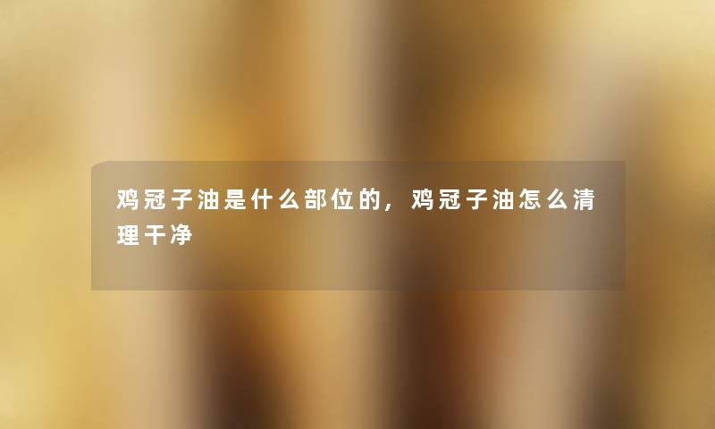 鸡冠子油是什么部位的,鸡冠子油怎么清理干净