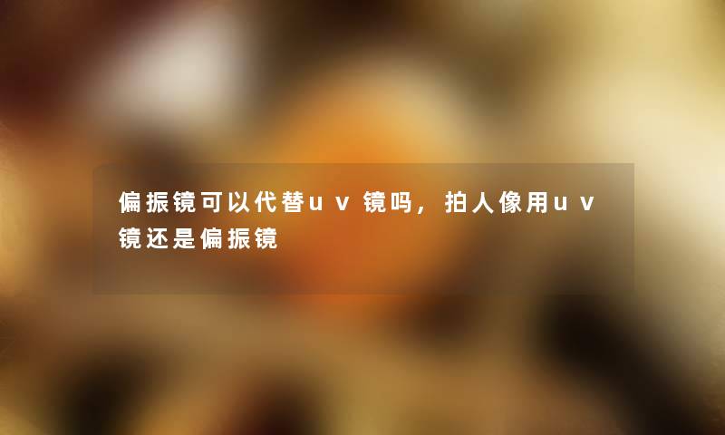 偏振镜可以代替uv镜吗,拍人像用uv镜还是偏振镜
