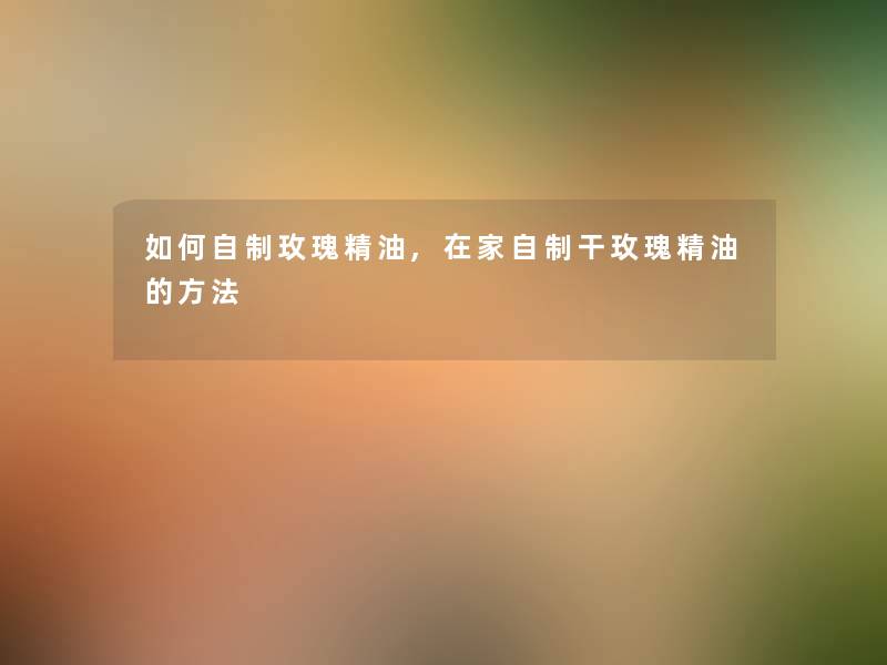 如何自制玫瑰精油,在家自制干玫瑰精油的方法