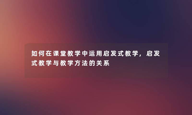 如何在课堂教学中运用启发式教学,启发式教学与教学方法的关系