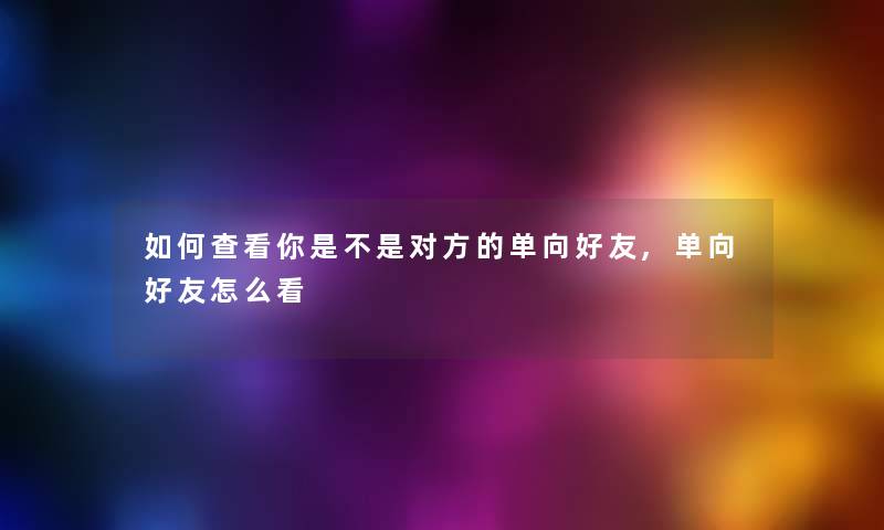 如何查看你是不是对方的单向好友,单向好友怎么看