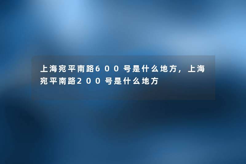上海宛平南路600号是什么地方,上海宛平南路200号是什么地方