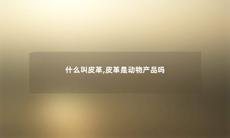 什么叫皮革,皮革是动物产品吗