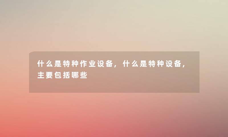 什么是特种作业设备,什么是特种设备,主要包括哪些