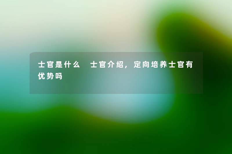 士官是什么 士官介绍,定向培养士官有优势吗
