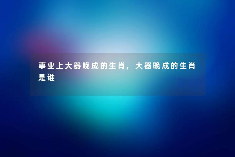 事业上大器晚成的生肖,大器晚成的生肖是谁