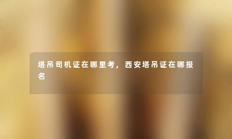 塔吊司机证在哪里考,西安塔吊证在哪报名
