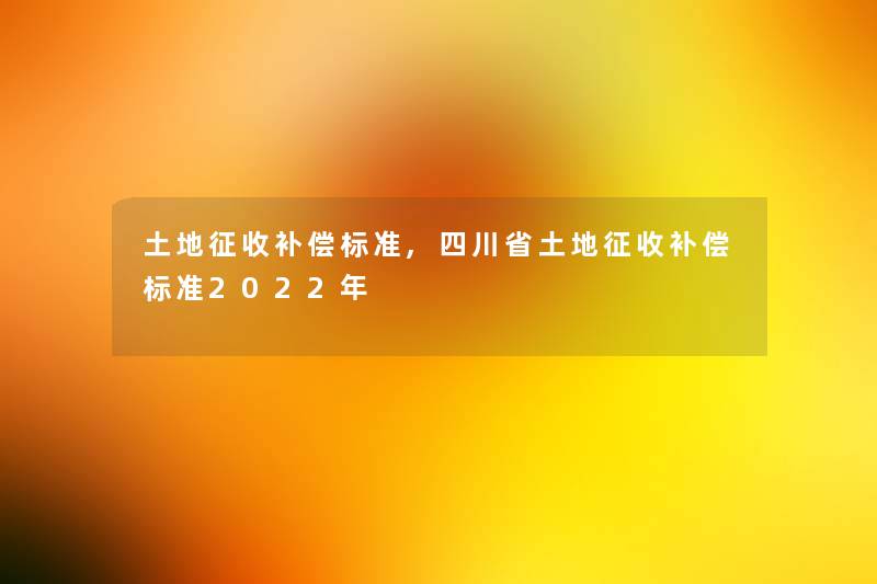 土地征收补偿标准,四川省土地征收补偿标准2022年