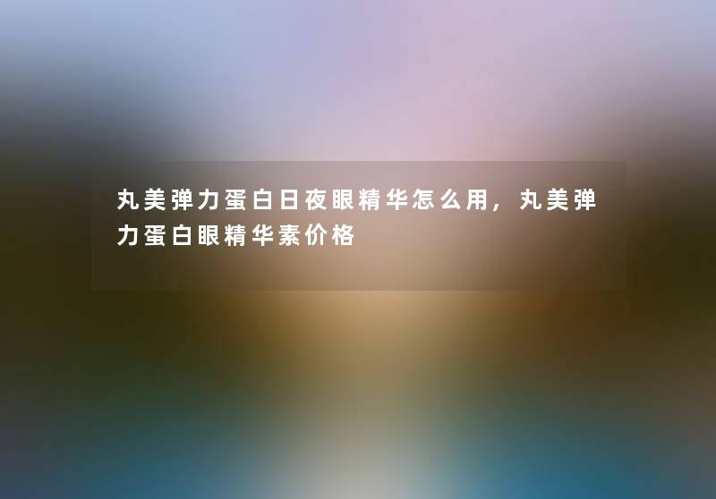丸美弹力蛋白日夜眼精华怎么用,丸美弹力蛋白眼精华素价格