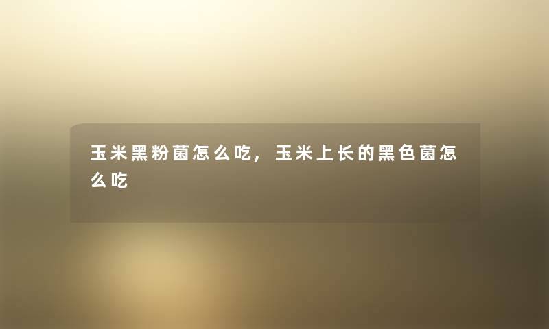玉米黑粉菌怎么吃,玉米上长的黑色菌怎么吃