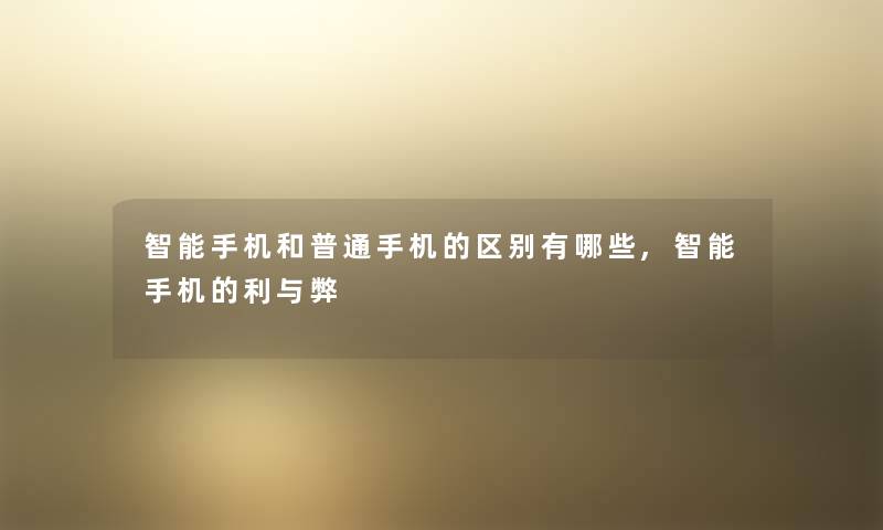 智能手机和普通手机的区别有哪些,智能手机的利与弊