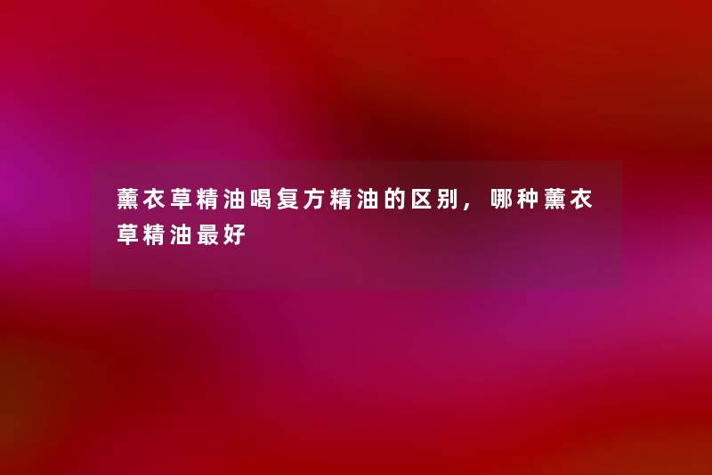 薰衣草精油喝复方精油的区别,哪种薰衣草精油好