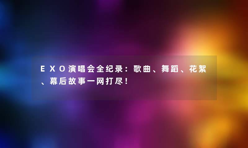 EXO演唱会全纪录：歌曲、舞蹈、花絮、幕后故事一网打尽！
