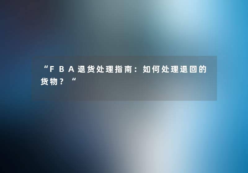 FBA退货处理指南：如何处理退回的货物？