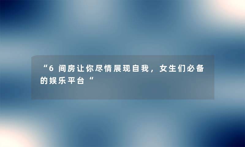 6间房让你尽情展现自我，女生们必备的娱乐平台