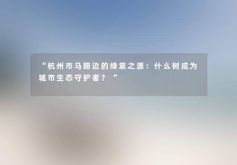 杭州市马路边的绿意之源：什么树成为城市生态守护者？
