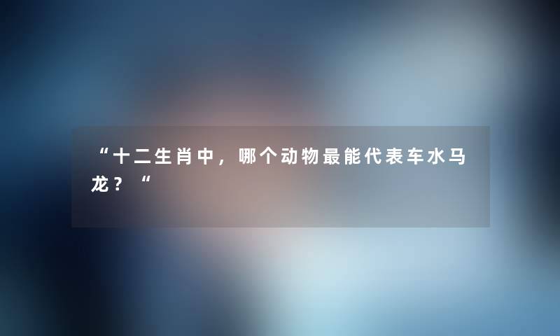 十二生肖中，哪个动物能代表车水马龙？