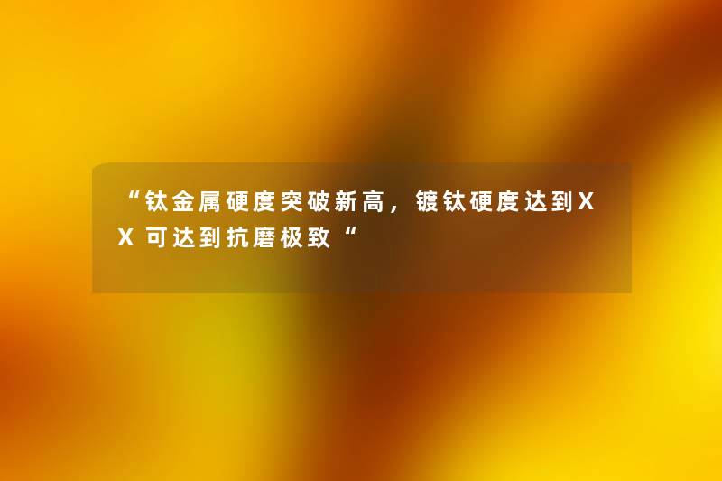 钛金属硬度突破新高，镀钛硬度达到XX可达到抗磨极致