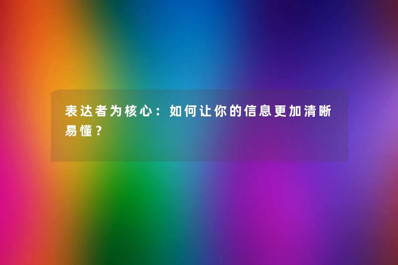 表达者为核心：如何让你的信息更加清晰易懂？