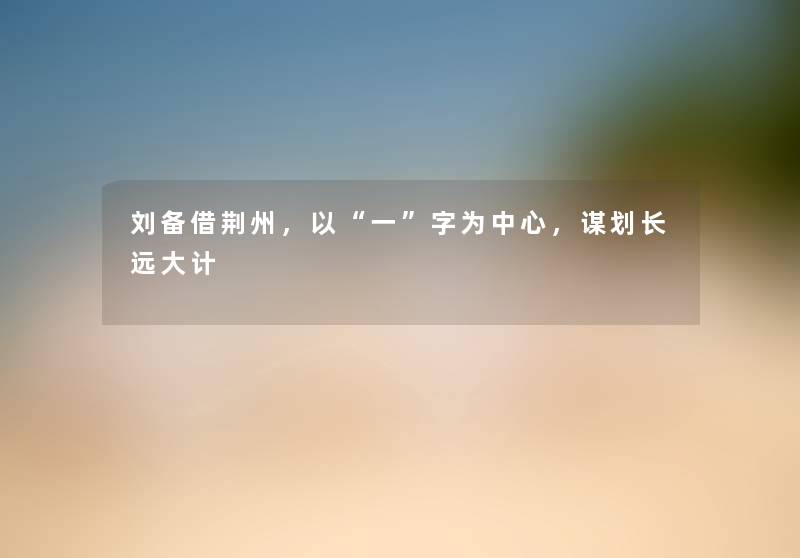 刘备借荆州，以一字为中心，谋划长远大计