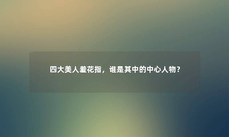 四大美人羞花指，谁是其中的中心人物？