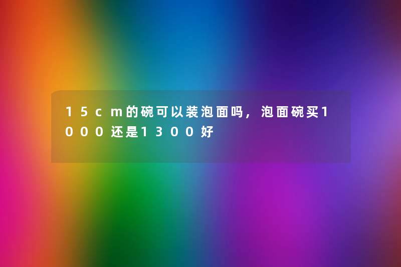 15cm的碗可以装泡面吗,泡面碗买1000还是1300好