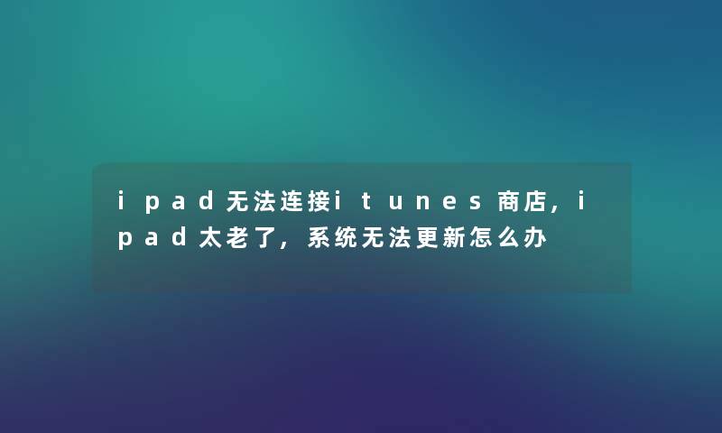 ipad无法连接itunes商店,ipad太老了,系统无法更新怎么办