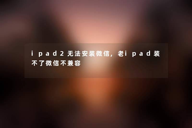 ipad2无法安装微信,老ipad装不了微信不兼容