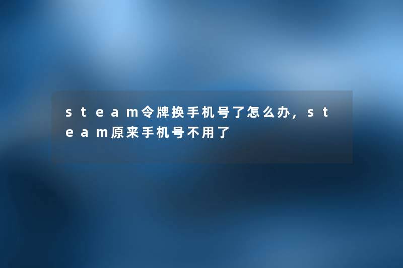 steam令牌换手机号了怎么办,steam原来手机号不用了