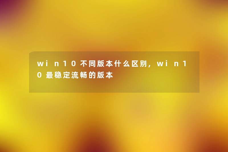 win10不同版本什么区别,win10稳定流畅的版本