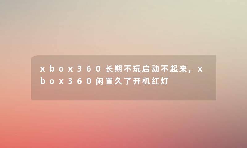xbox360长期不玩启动不起来,xbox360闲置久了开机红灯