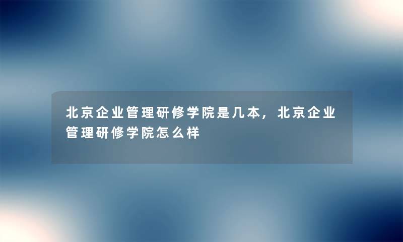 北京企业管理研修学院是几本,北京企业管理研修学院怎么样