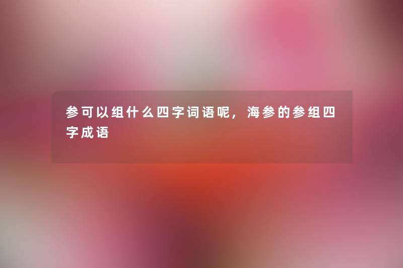 参可以组什么四字词语呢,海参的参组四字成语