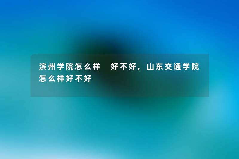 滨州学院怎么样 好不好,山东交通学院怎么样好不好
