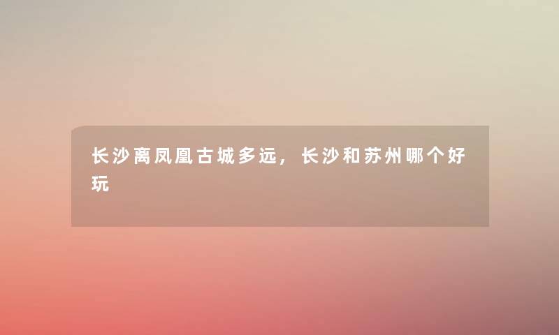 长沙离凤凰古城多远,长沙和苏州哪个好玩