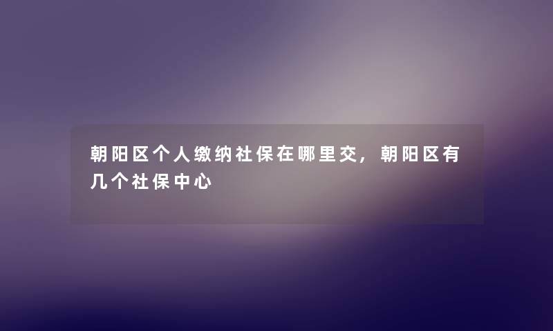朝阳区个人缴纳社保在哪里交,朝阳区有几个社保中心