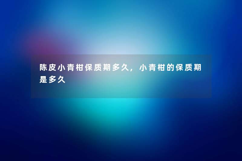 陈皮小青柑保质期多久,小青柑的保质期是多久