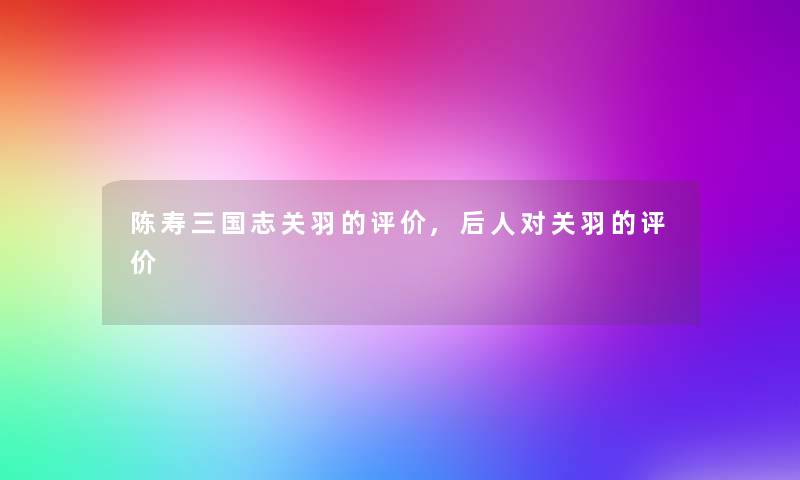 陈寿三国志关羽的评价,后人对关羽的评价