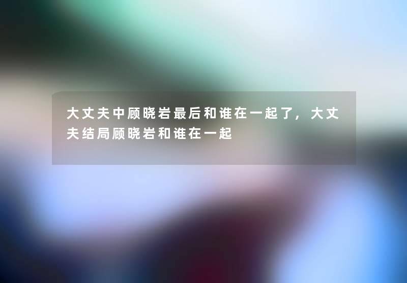 大丈夫中顾晓岩后和谁在一起了,大丈夫结局顾晓岩和谁在一起