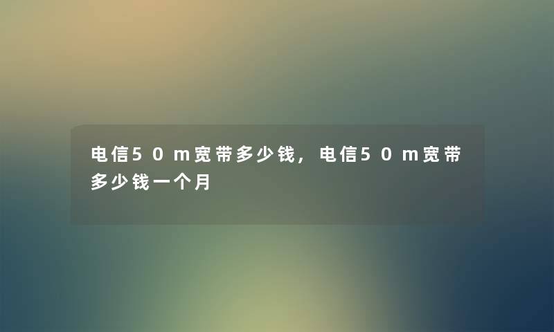 电信50m宽带多少钱,电信50m宽带多少钱一个月