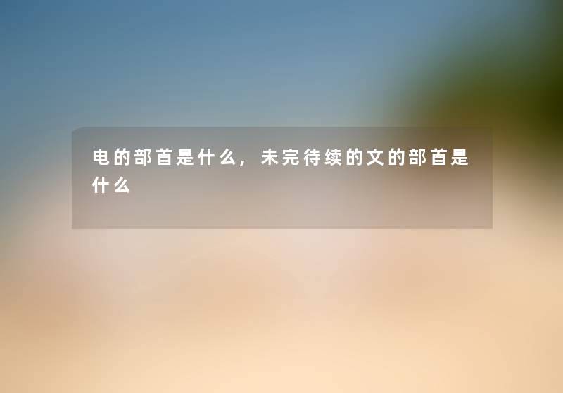 电的部首是什么,未完待续的文的部首是什么